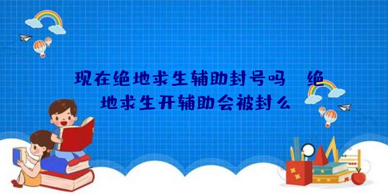 「现在绝地求生辅助封号吗」|绝地求生开辅助会被封么